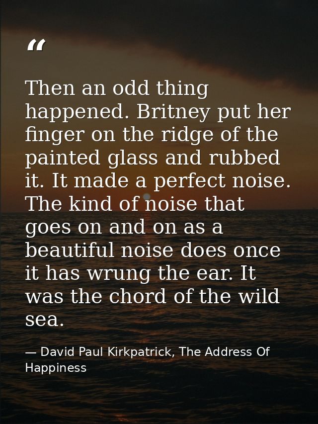 Then an odd thing happened. Britney put her finger on the ridge of the painted glass and rubbed it. It made a perfect no — David Paul Kirkpatrick, The Address Of Happiness