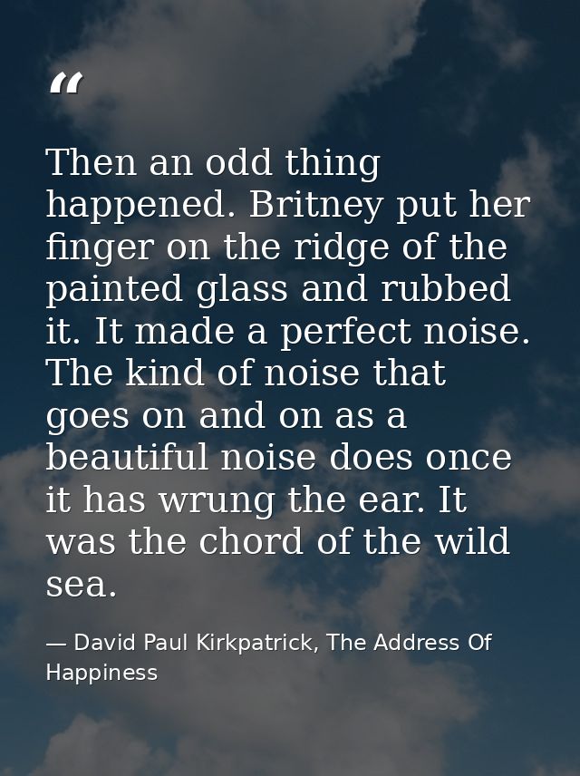 Then an odd thing happened. Britney put her finger on the ridge of the painted glass and rubbed it. It made a perfect no — David Paul Kirkpatrick, The Address Of Happiness