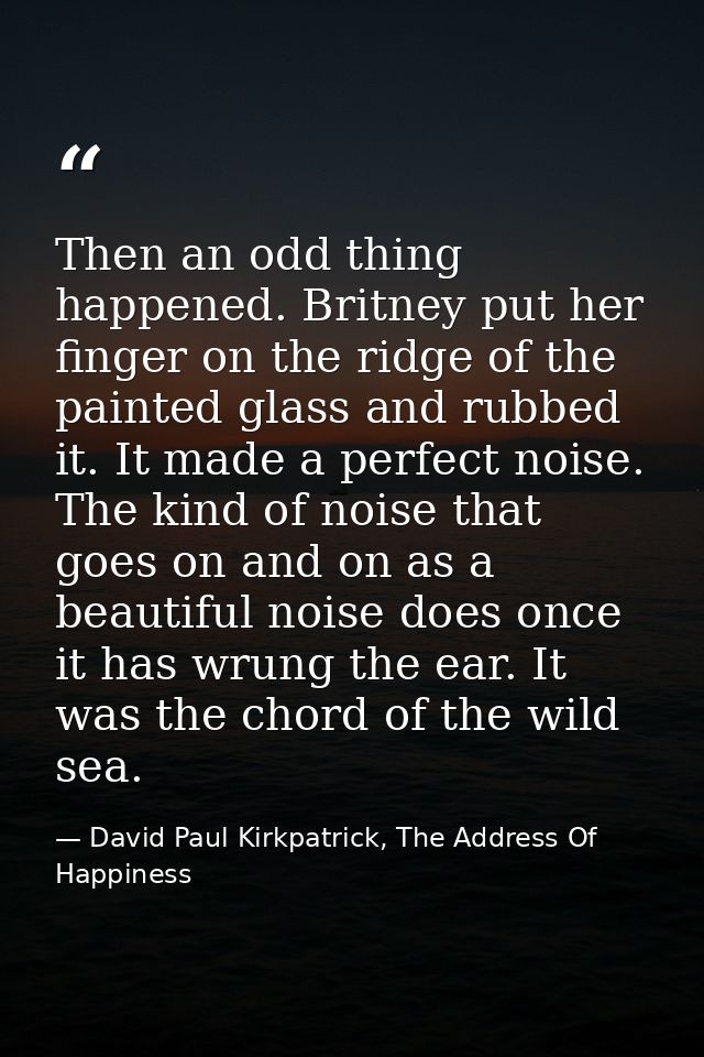 Then an odd thing happened. Britney put her finger on the ridge of the painted glass and rubbed it. It made a perfect no — David Paul Kirkpatrick, The Address Of Happiness