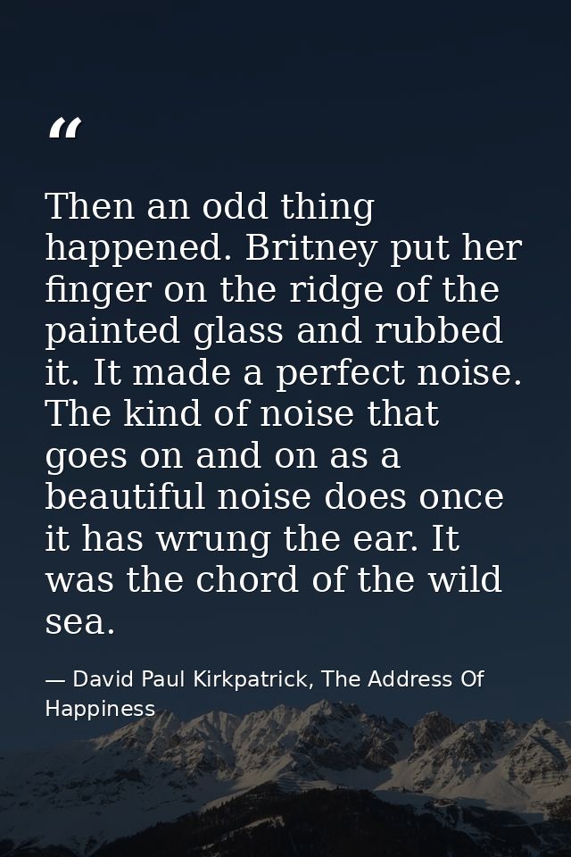 Then an odd thing happened. Britney put her finger on the ridge of the painted glass and rubbed it. It made a perfect no — David Paul Kirkpatrick, The Address Of Happiness