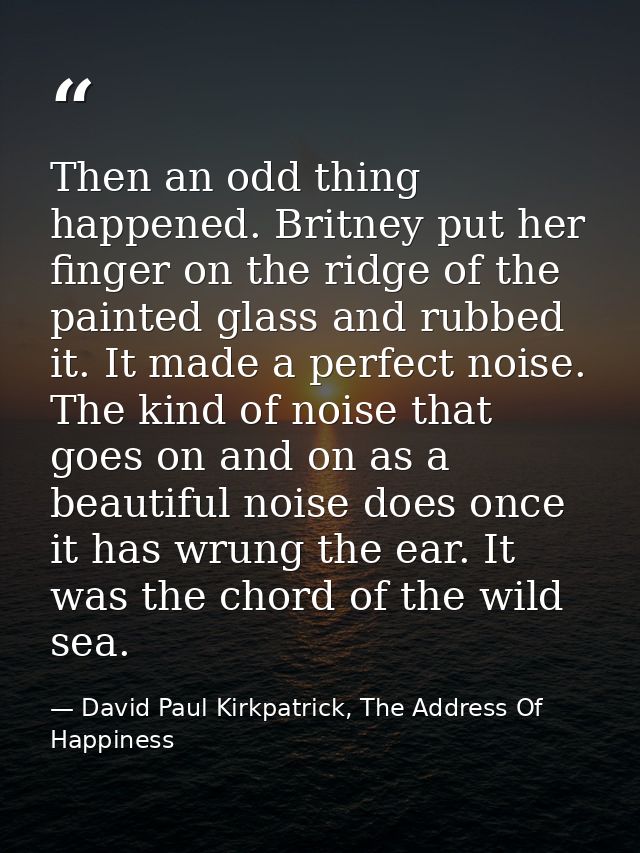 Then an odd thing happened. Britney put her finger on the ridge of the painted glass and rubbed it. It made a perfect no — David Paul Kirkpatrick, The Address Of Happiness