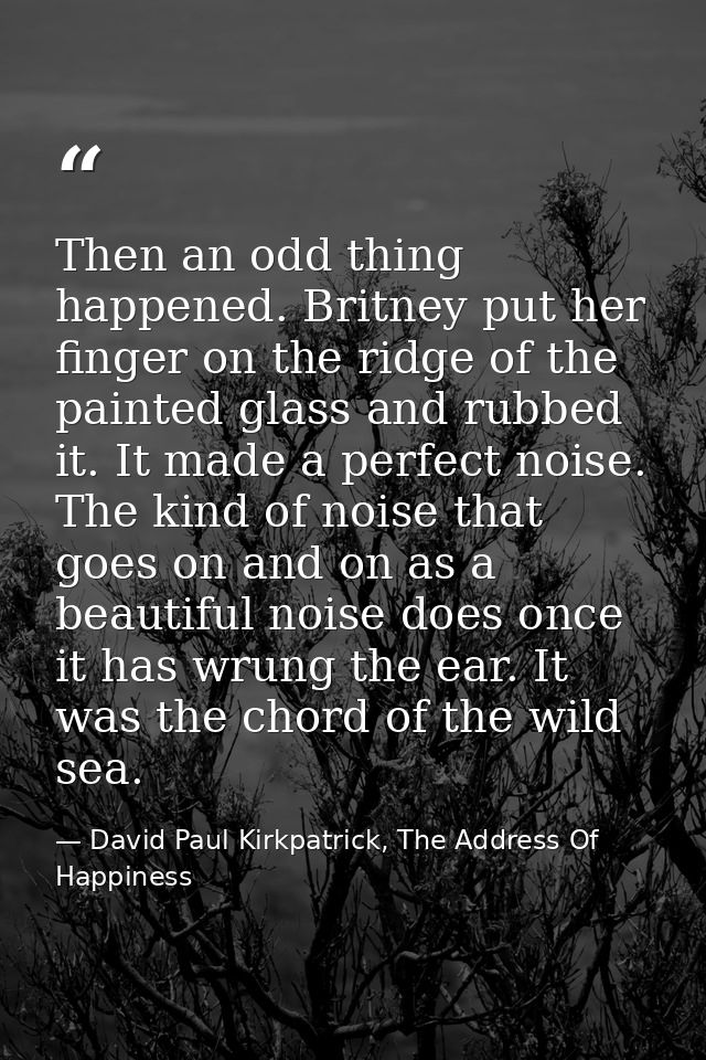 Then an odd thing happened. Britney put her finger on the ridge of the painted glass and rubbed it. It made a perfect no — David Paul Kirkpatrick, The Address Of Happiness