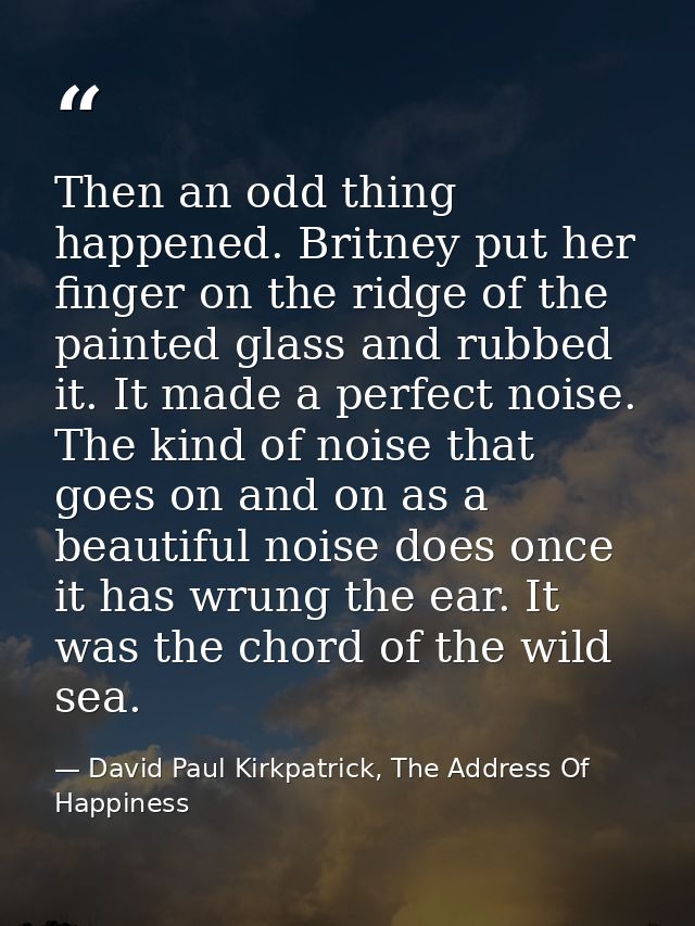 Then an odd thing happened. Britney put her finger on the ridge of the painted glass and rubbed it. It made a perfect no — David Paul Kirkpatrick, The Address Of Happiness