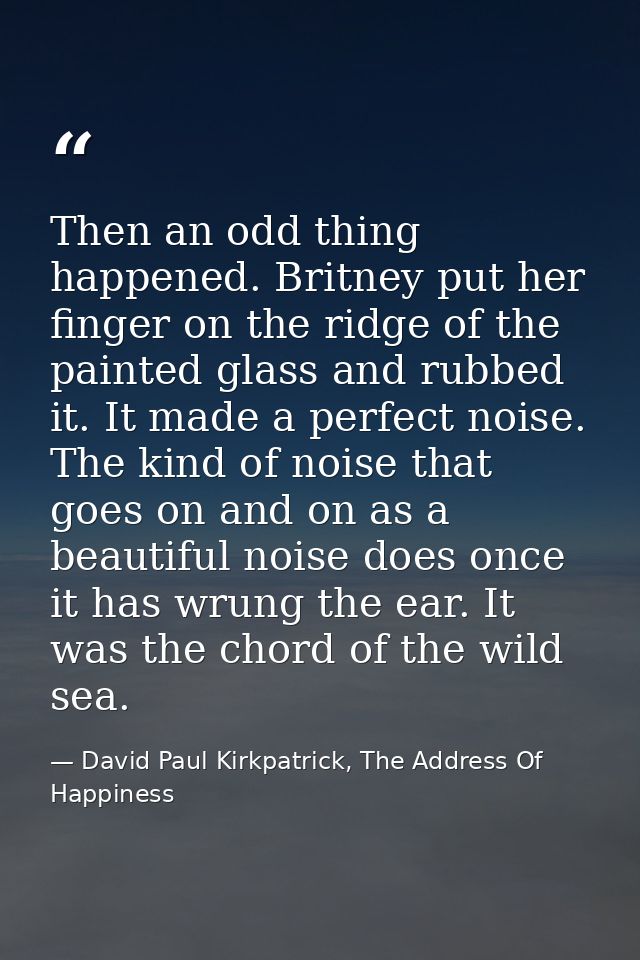 Then an odd thing happened. Britney put her finger on the ridge of the painted glass and rubbed it. It made a perfect no — David Paul Kirkpatrick, The Address Of Happiness