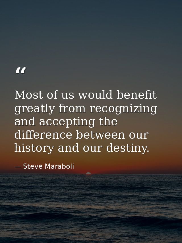 Most of us would benefit greatly from recognizing and accepting the difference between our history and our destiny. — Steve Maraboli