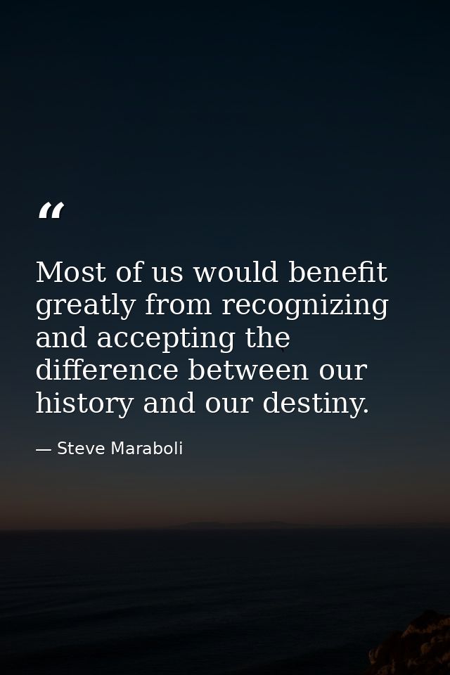 Most of us would benefit greatly from recognizing and accepting the difference between our history and our destiny. — Steve Maraboli
