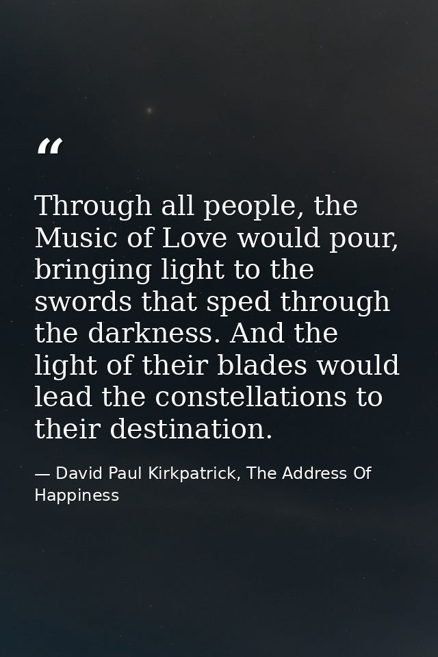 Through all people, the Music of Love would pour, bringing light to the swords that sped through the darkness. And the l — David Paul Kirkpatrick, The Address Of Happiness