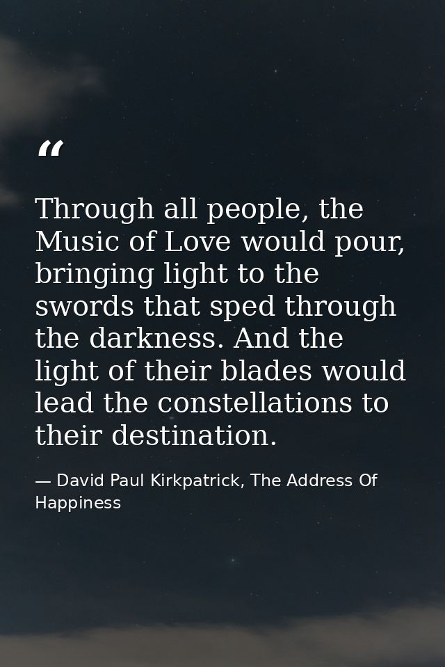 Through all people, the Music of Love would pour, bringing light to the swords that sped through the darkness. And the l — David Paul Kirkpatrick, The Address Of Happiness