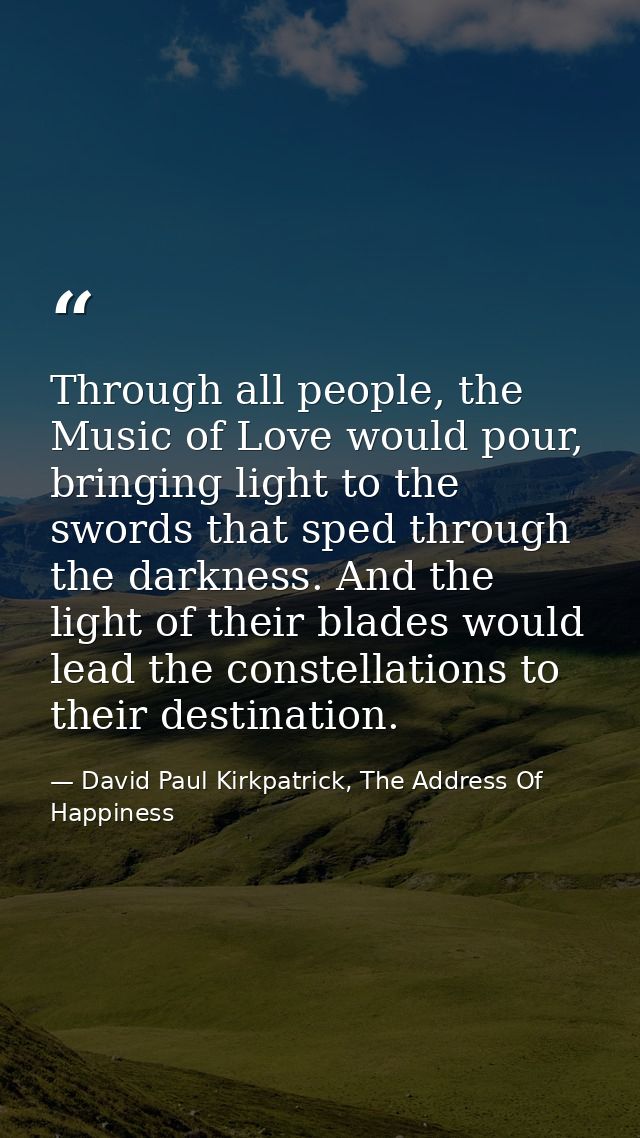 Through all people, the Music of Love would pour, bringing light to the swords that sped through the darkness. And the l — David Paul Kirkpatrick, The Address Of Happiness