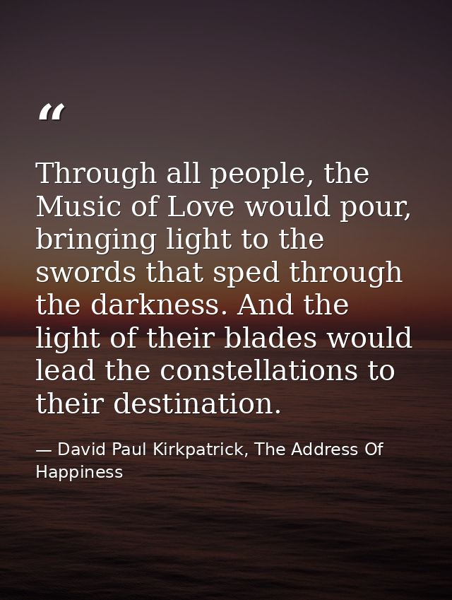 Through all people, the Music of Love would pour, bringing light to the swords that sped through the darkness. And the l — David Paul Kirkpatrick, The Address Of Happiness