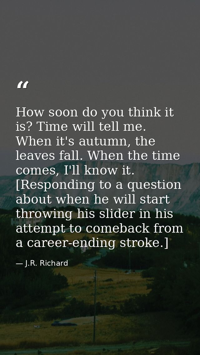 How soon do you think it is? Time will tell me. When it's autumn, the leaves fall. When the time comes, I'll know it. [R — J.R. Richard