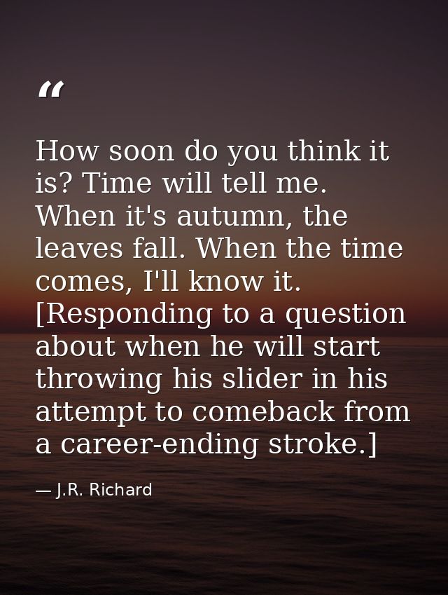 How soon do you think it is? Time will tell me. When it's autumn, the leaves fall. When the time comes, I'll know it. [R — J.R. Richard