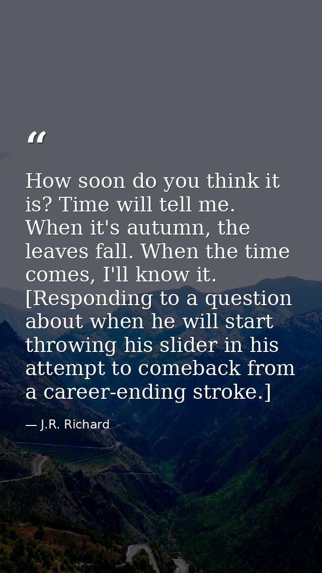 How soon do you think it is? Time will tell me. When it's autumn, the leaves fall. When the time comes, I'll know it. [R — J.R. Richard