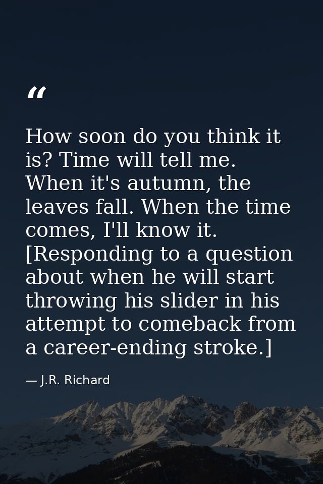 How soon do you think it is? Time will tell me. When it's autumn, the leaves fall. When the time comes, I'll know it. [R — J.R. Richard
