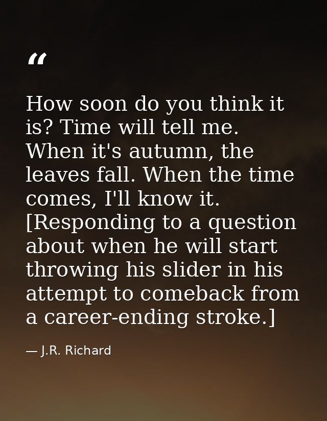 How soon do you think it is? Time will tell me. When it's autumn, the leaves fall. When the time comes, I'll know it. [R — J.R. Richard