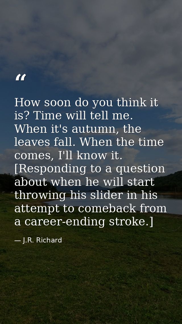 How soon do you think it is? Time will tell me. When it's autumn, the leaves fall. When the time comes, I'll know it. [R — J.R. Richard