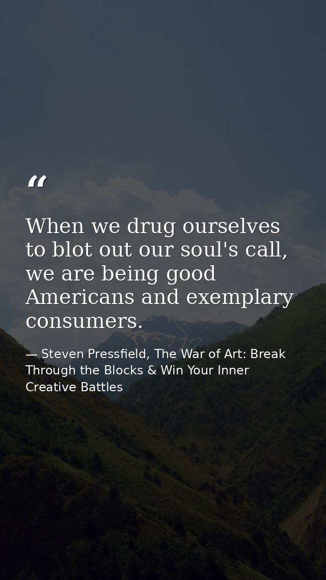 When we drug ourselves to blot out our soul's call, we are being good Americans and exemplary consumers. — Steven Pressfield, The War of Art: Break Through the Blocks & Win Your Inner Creative Battles