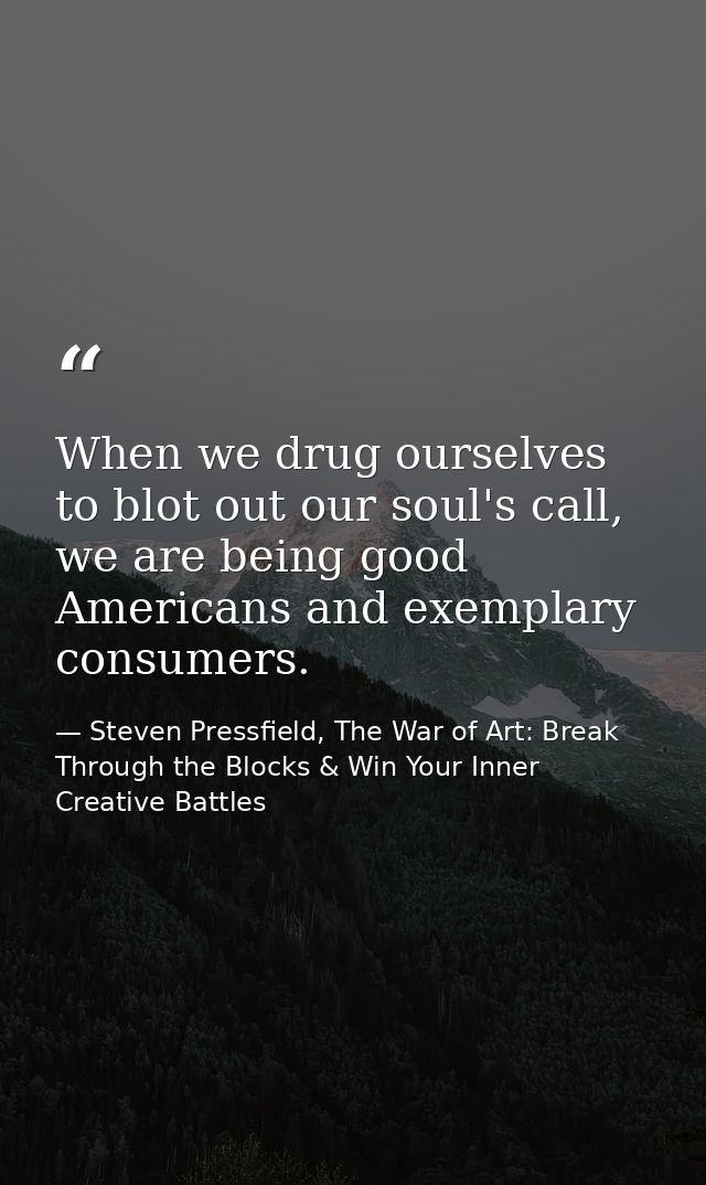 When we drug ourselves to blot out our soul's call, we are being good Americans and exemplary consumers. — Steven Pressfield, The War of Art: Break Through the Blocks & Win Your Inner Creative Battles