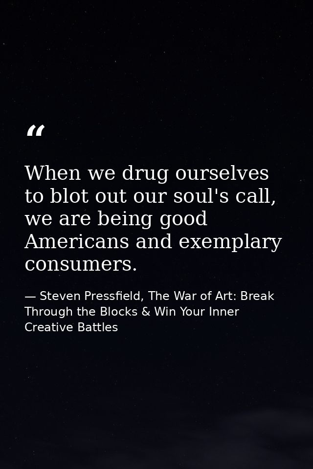When we drug ourselves to blot out our soul's call, we are being good Americans and exemplary consumers. — Steven Pressfield, The War of Art: Break Through the Blocks & Win Your Inner Creative Battles