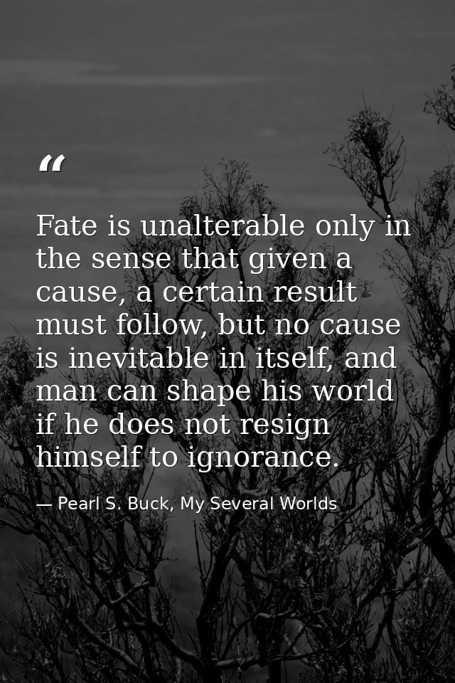 Fate is unalterable only in the sense that given a cause, a certain result must follow, but no cause is inevitable in it — Pearl S. Buck, My Several Worlds