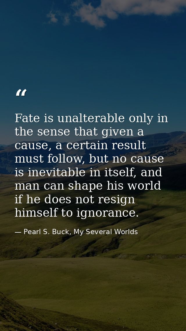 Fate is unalterable only in the sense that given a cause, a certain result must follow, but no cause is inevitable in it — Pearl S. Buck, My Several Worlds
