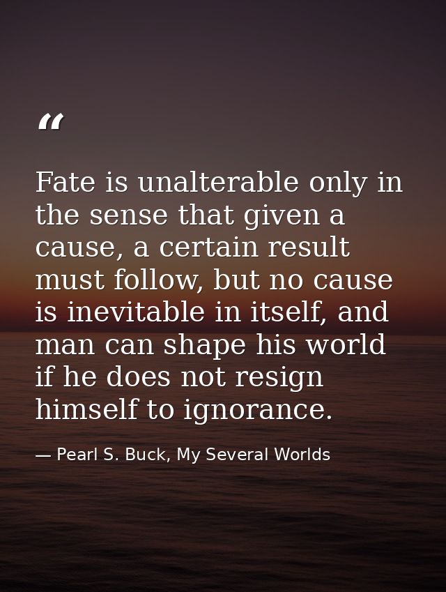 Fate is unalterable only in the sense that given a cause, a certain result must follow, but no cause is inevitable in it — Pearl S. Buck, My Several Worlds