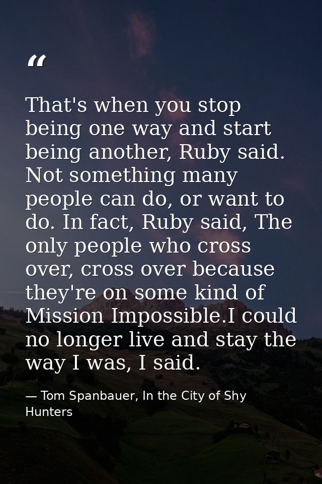 That's when you stop being one way and start being another, Ruby said. Not something many people can do, or want to do.  — Tom Spanbauer, In the City of Shy Hunters
