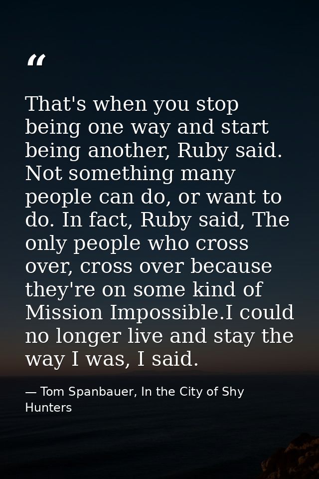 That's when you stop being one way and start being another, Ruby said. Not something many people can do, or want to do.  — Tom Spanbauer, In the City of Shy Hunters