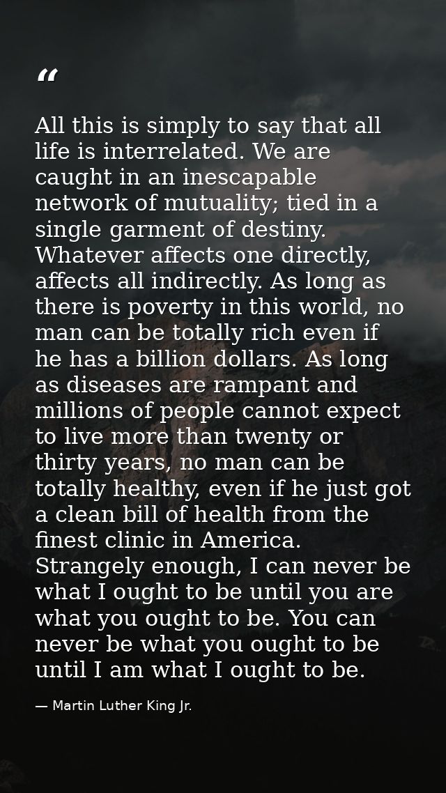 All this is simply to say that all life is interrelated. We are caught in an inescapable network of mutuality; tied in a — Martin Luther King Jr.