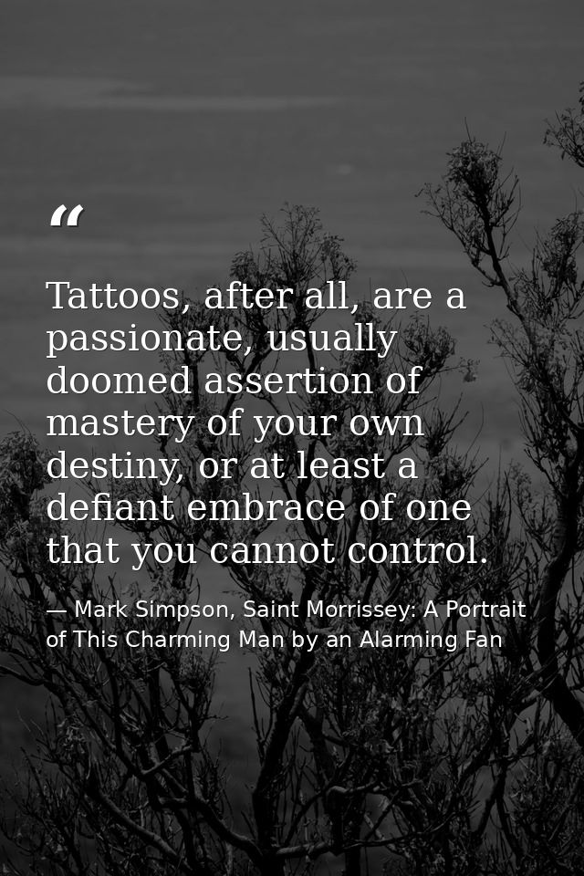 Tattoos, after all, are a passionate, usually doomed assertion of mastery of your own destiny, or at least a defiant emb — Mark Simpson, Saint Morrissey: A Portrait of This Charming Man by an Alarming Fan