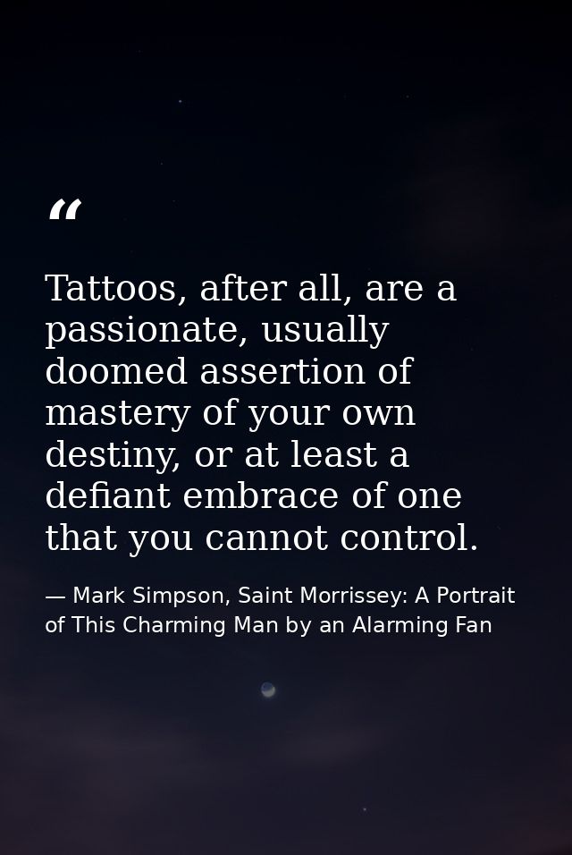 Tattoos, after all, are a passionate, usually doomed assertion of mastery of your own destiny, or at least a defiant emb — Mark Simpson, Saint Morrissey: A Portrait of This Charming Man by an Alarming Fan