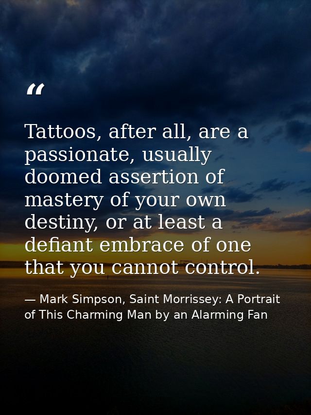 Tattoos, after all, are a passionate, usually doomed assertion of mastery of your own destiny, or at least a defiant emb — Mark Simpson, Saint Morrissey: A Portrait of This Charming Man by an Alarming Fan