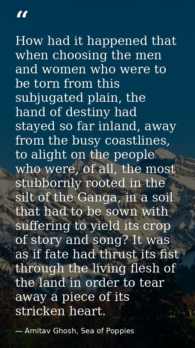 How had it happened that when choosing the men and women who were to be torn from this subjugated plain, the hand of des — Amitav Ghosh, Sea of Poppies