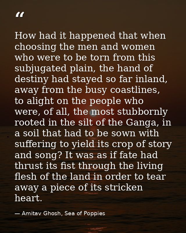 How had it happened that when choosing the men and women who were to be torn from this subjugated plain, the hand of des — Amitav Ghosh, Sea of Poppies