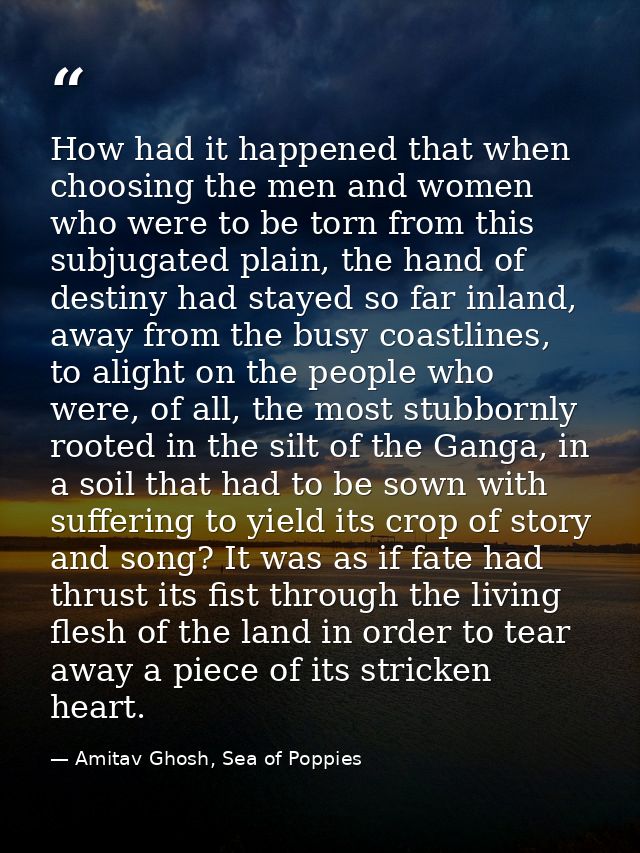 How had it happened that when choosing the men and women who were to be torn from this subjugated plain, the hand of des — Amitav Ghosh, Sea of Poppies