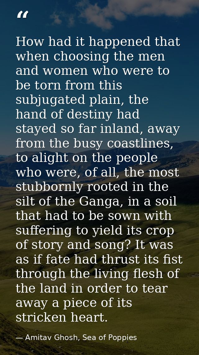 How had it happened that when choosing the men and women who were to be torn from this subjugated plain, the hand of des — Amitav Ghosh, Sea of Poppies