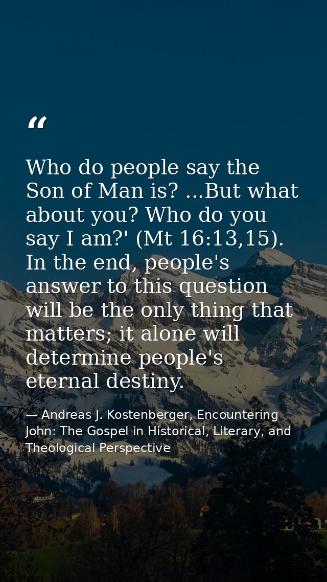 Who do people say the Son of Man is? ...But what about you? Who do you say I am?' (Mt 16:13,15). In the end, people's an — Andreas J. Kostenberger, Encountering John: The Gospel in Historical, Literary, and Theological Perspective