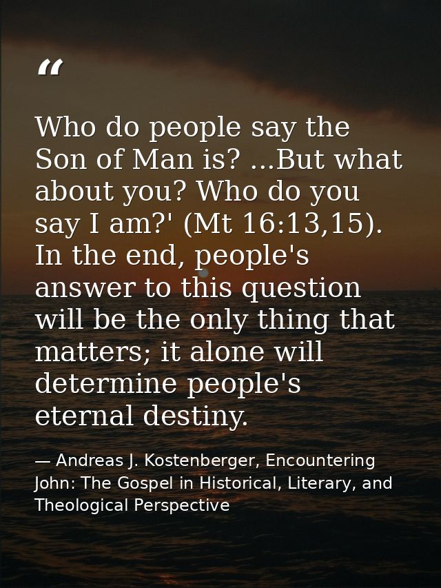 Who do people say the Son of Man is? ...But what about you? Who do you say I am?' (Mt 16:13,15). In the end, people's an — Andreas J. Kostenberger, Encountering John: The Gospel in Historical, Literary, and Theological Perspective