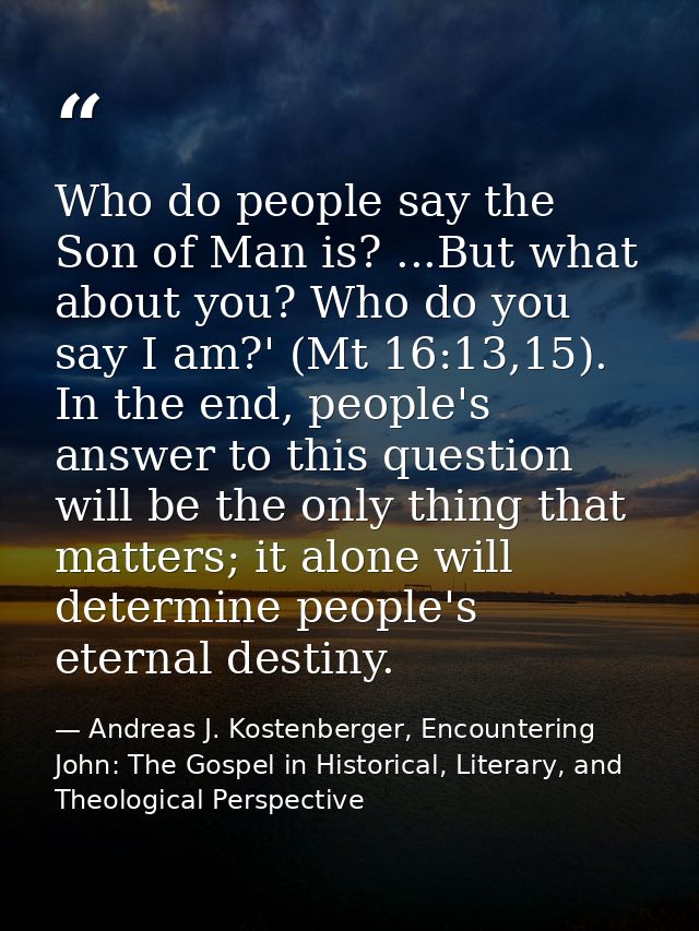 Who do people say the Son of Man is? ...But what about you? Who do you say I am?' (Mt 16:13,15). In the end, people's an — Andreas J. Kostenberger, Encountering John: The Gospel in Historical, Literary, and Theological Perspective
