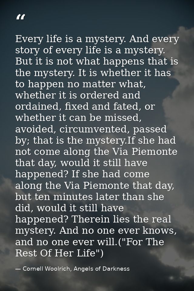 Every life is a mystery. And every story of every life is a mystery. But it is not what happens that is the mystery. It  — Cornell Woolrich, Angels of Darkness