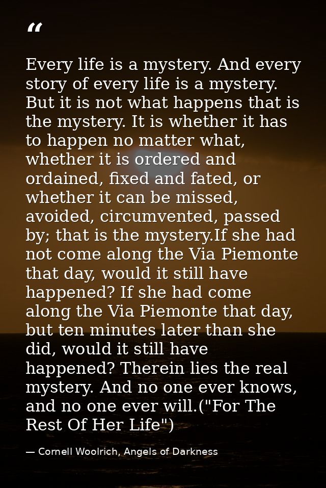 Every life is a mystery. And every story of every life is a mystery. But it is not what happens that is the mystery. It  — Cornell Woolrich, Angels of Darkness