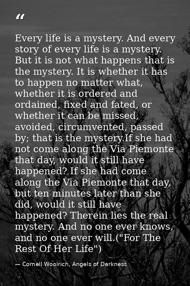 Every life is a mystery. And every story of every life is a mystery. But it is not what happens that is the mystery. It  — Cornell Woolrich, Angels of Darkness