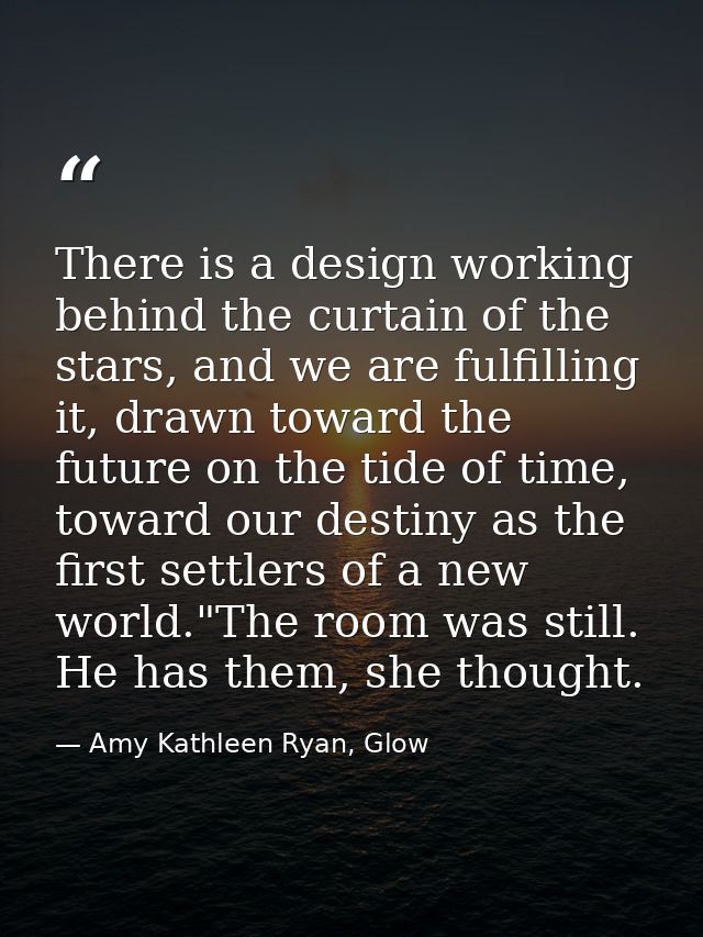 There is a design working behind the curtain of the stars, and we are fulfilling it, drawn toward the future on the tide — Amy Kathleen Ryan, Glow