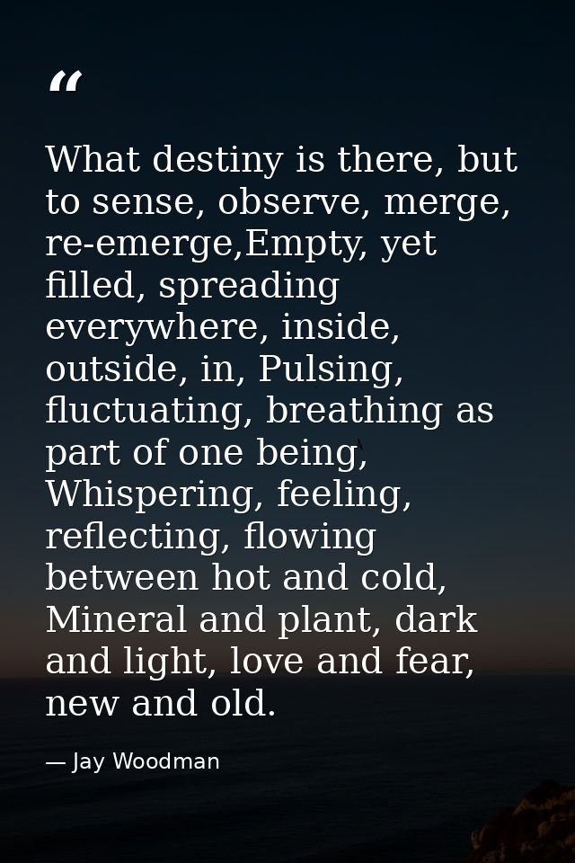 What destiny is there, but to sense, observe, merge, re-emerge,Empty, yet filled, spreading everywhere, inside, outside, — Jay Woodman