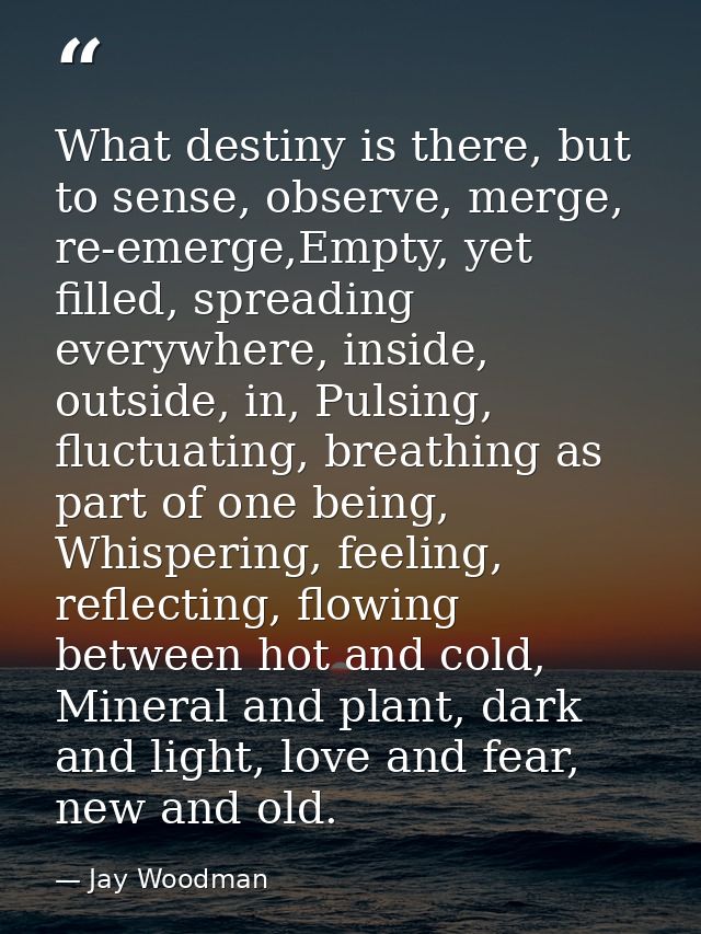 What destiny is there, but to sense, observe, merge, re-emerge,Empty, yet filled, spreading everywhere, inside, outside, — Jay Woodman