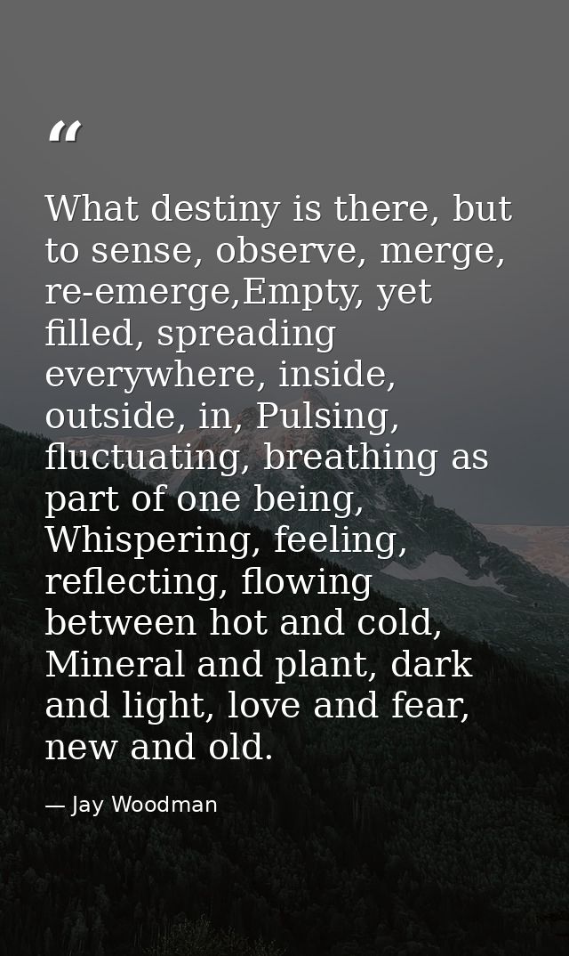 What destiny is there, but to sense, observe, merge, re-emerge,Empty, yet filled, spreading everywhere, inside, outside, — Jay Woodman