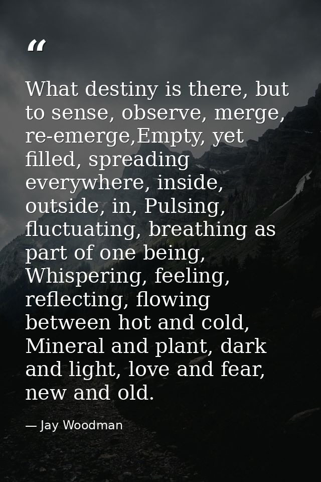 What destiny is there, but to sense, observe, merge, re-emerge,Empty, yet filled, spreading everywhere, inside, outside, — Jay Woodman