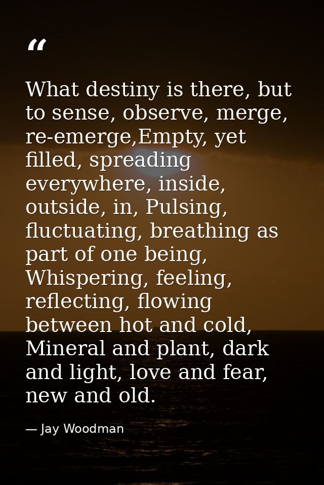 What destiny is there, but to sense, observe, merge, re-emerge,Empty, yet filled, spreading everywhere, inside, outside, — Jay Woodman