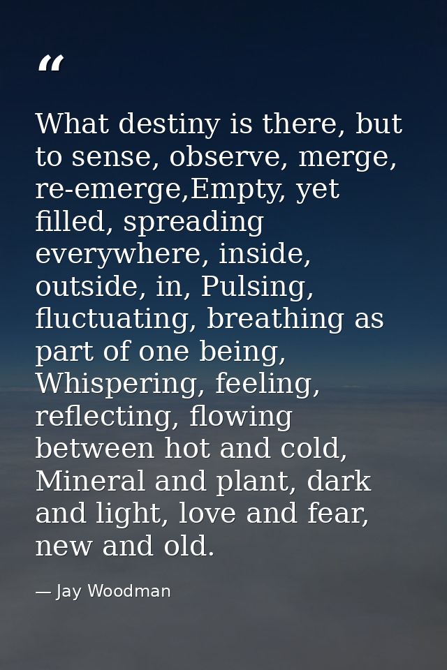What destiny is there, but to sense, observe, merge, re-emerge,Empty, yet filled, spreading everywhere, inside, outside, — Jay Woodman
