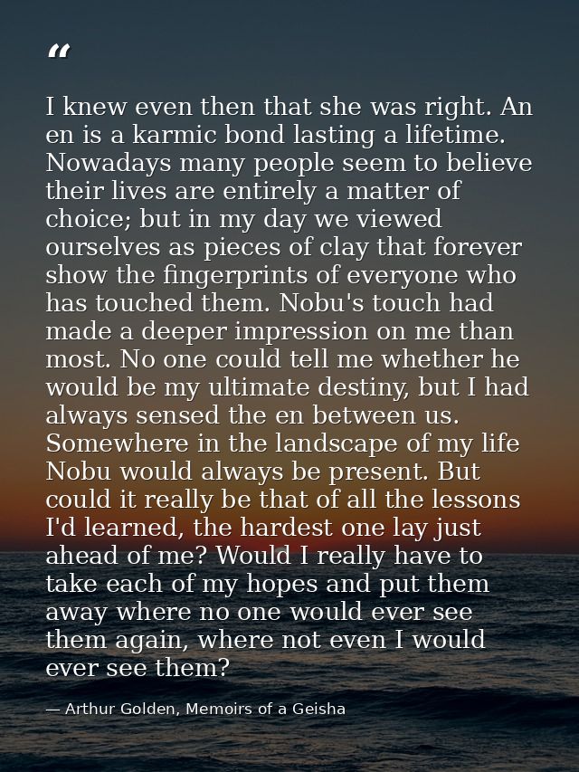 I knew even then that she was right. An en is a karmic bond lasting a lifetime. Nowadays many people seem to believe the — Arthur Golden, Memoirs of a Geisha